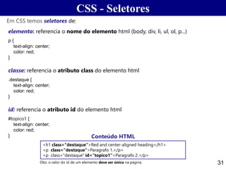 CSS - Seletores
31
elemento: referencia o nome do elemento html (body, div, li, ul, ol, p...)
p {
text-align: center;
color: red;
}
classe: referencia o atributo class do elemento html
.destaque {
text-align: center;
color: red;
}
id: referencia o atributo id do elemento html
#topico1 {
text-align: center;
color: red;
}
Em CSS temos seletores de:
<h1 class="destaque">Red and center-aligned heading</h1>
<p class="destaque">Paragrafo 1.</p>
<p class="destaque" id="topico1">Paragrafo 2.</p>
Obs: o valor do id de um elemento deve ser único na página.
Conteúdo HTML
 
