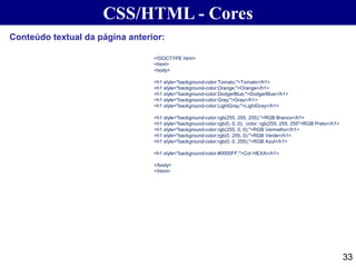 CSS/HTML - Cores
33
<!DOCTYPE html>
<html>
<body>
<h1 style="background-color:Tomato;">Tomato</h1>
<h1 style="background-color:Orange;">Orange</h1>
<h1 style="background-color:DodgerBlue;">DodgerBlue</h1>
<h1 style="background-color:Gray;">Gray</h1>
<h1 style="background-color:LightGray;">LightGray</h1>
<h1 style="background-color:rgb(255, 255, 255);">RGB Branco</h1>
<h1 style="background-color:rgb(0, 0, 0); color: rgb(255, 255, 255">RGB Preto</h1>
<h1 style="background-color:rgb(255, 0, 0);">RGB Vermelho</h1>
<h1 style="background-color:rgb(0, 255, 0);">RGB Verde</h1>
<h1 style="background-color:rgb(0, 0, 255);">RGB Azul</h1>
<h1 style="background-color:#0000FF;">Cor HEXA</h1>
</body>
</html>
Conteúdo textual da página anterior:
 