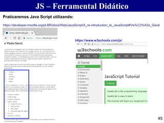 JS – Ferramental Didático
45
https://www.w3schools.com/js/
Praticaremos Java Script utilizando:
https://developer.mozilla.org/pt-BR/docs/Web/JavaScript/A_re-introduction_to_JavaScript#Vis%C3%A3o_Geral
 