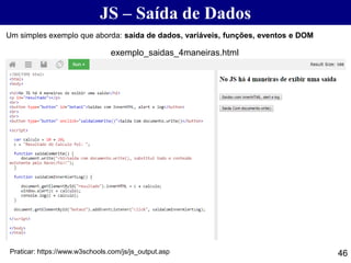 JS – Saída de Dados
46
Um simples exemplo que aborda: saída de dados, variáveis, funções, eventos e DOM
Praticar: https://www.w3schools.com/js/js_output.asp
exemplo_saidas_4maneiras.html
 