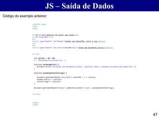 JS – Saída de Dados
47
Código do exemplo anterior:
<!DOCTYPE html>
<html>
<body>
<h2>No JS há 4 maneiras de exibir uma saida</h2>
<p id="resultado"></p>
<br>
<button type="button" id="botao1">Saidas com InnerHTML, alert e log</button>
<br>
<br>
<button type="button" onclick="saidaComWrite()">Saida Com documento.write()</button>
<script>
var calculo = 10 + 20;
c = "Resultado do Calculo foi: ";
function saidaComWrite() {
document.write("<h1>Saída com documento.write(), substitui todo o conteúdo existente pelo Novo</h1>!");
}
function saidaComInnerAlertLog() {
document.getElementById("resultado").innerHTML = c + calculo;
window.alert(c + calculo);
console.log(c + calculo);
}
document.getElementById("botao1").addEventListener("click", saidaComInnerAlertLog);
</script>
</body>
</html>
 