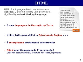 HTML
5
HTML é a linguagem base para desenvolver
websites. O acrônimo HTML vem do inglês e
significa Hypertext Markup Language.
- É uma linguagem de Marcação de Texto
- Utiliza TAG´s para definir a Estrutura da Página < />
- É Interpretada diretamente pelo Browser
- Não é uma Linguagem de Programação !
(pois não possui variáveis, estrutura de decisão, repetição)
 