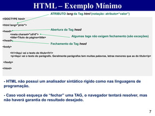 HTML – Exemplo Mínimo
7
<!DOCTYPE html>
<html lang="pt-br">
<head>
<meta charset="utf-8">
<title>Título da página</title>
</head>
<body>
<h1>Aqui vai o texto do título</h1>
<p>Aqui vai o texto do parágrafo. Geralmente parágrafos tem muitas palavras, letras menores que as do título</p>
</body>
</html>
Abertura da Tag head
Fechamento da Tag head
Algumas tags não exigem fechamento (são exceções)
ATRIBUTO lang da Tag html (notação: atributo=“valor”)
- HTML não possui um analisador sintático rígido como nas linguagens de
programação.
- Caso você esqueça de “fechar” uma TAG, o navegador tentará resolver, mas
não haverá garantia do resultado desejado.
 