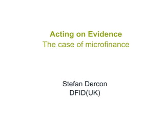 Acting on Evidence
The case of microfinance




     Stefan Dercon
       DFID(UK)
 