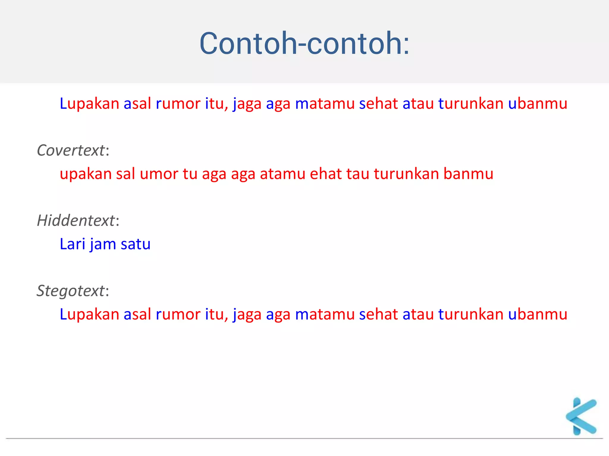 Contoh-contoh: 
Lupakan asal rumor itu, jaga aga matamu sehat atau turunkan ubanmu 
Covertext: 
upakan sal umor tu aga aga atamu ehat tau turunkan banmu 
Hiddentext: 
Lari jam satu 
Stegotext: 
Lupakan asal rumor itu, jaga aga matamu sehat atau turunkan ubanmu  