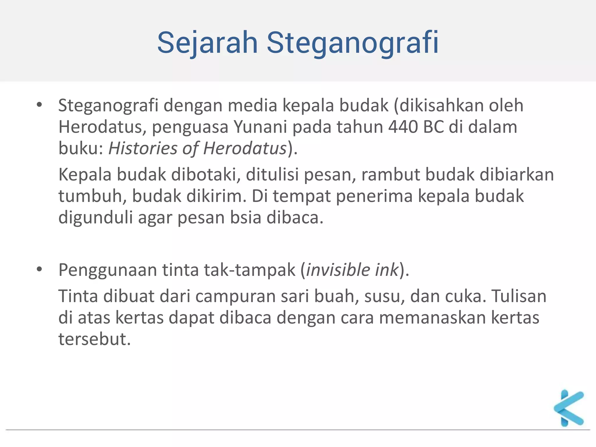 Sejarah Steganografi 
•Steganografi dengan media kepala budak (dikisahkan oleh Herodatus, penguasa Yunani pada tahun 440 BC di dalam buku: Histories of Herodatus). 
Kepala budak dibotaki, ditulisi pesan, rambut budak dibiarkan tumbuh, budak dikirim. Di tempat penerima kepala budak digunduli agar pesan bsia dibaca. 
•Penggunaan tinta tak-tampak (invisible ink). 
Tinta dibuat dari campuran sari buah, susu, dan cuka. Tulisan di atas kertas dapat dibaca dengan cara memanaskan kertas tersebut.  