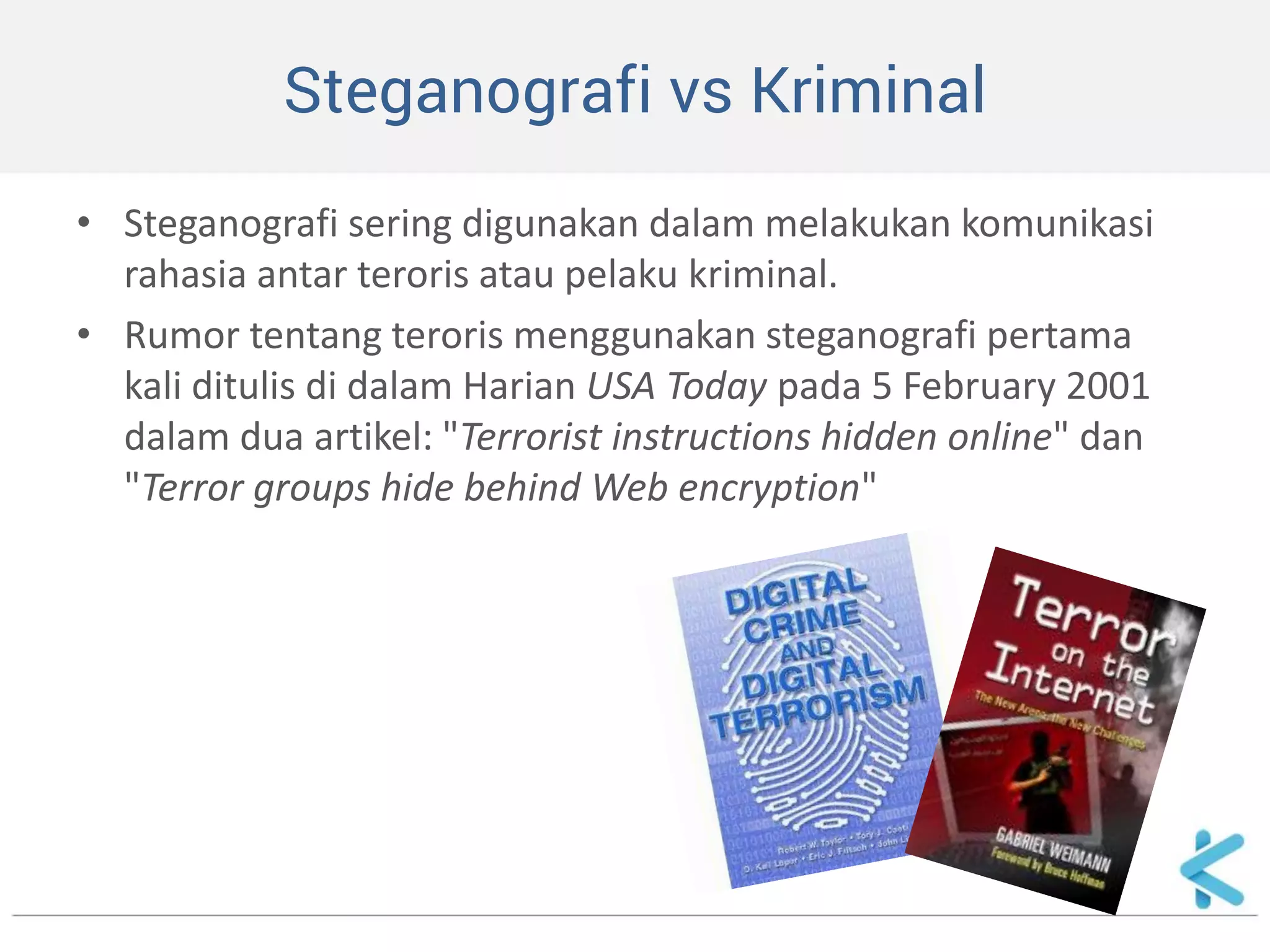 Steganografi vs Kriminal 
•Steganografi sering digunakan dalam melakukan komunikasi rahasia antar teroris atau pelaku kriminal. 
•Rumor tentang teroris menggunakan steganografi pertama kali ditulis di dalam Harian USA Today pada 5 February 2001 dalam dua artikel: "Terrorist instructions hidden online" dan "Terror groups hide behind Web encryption"  