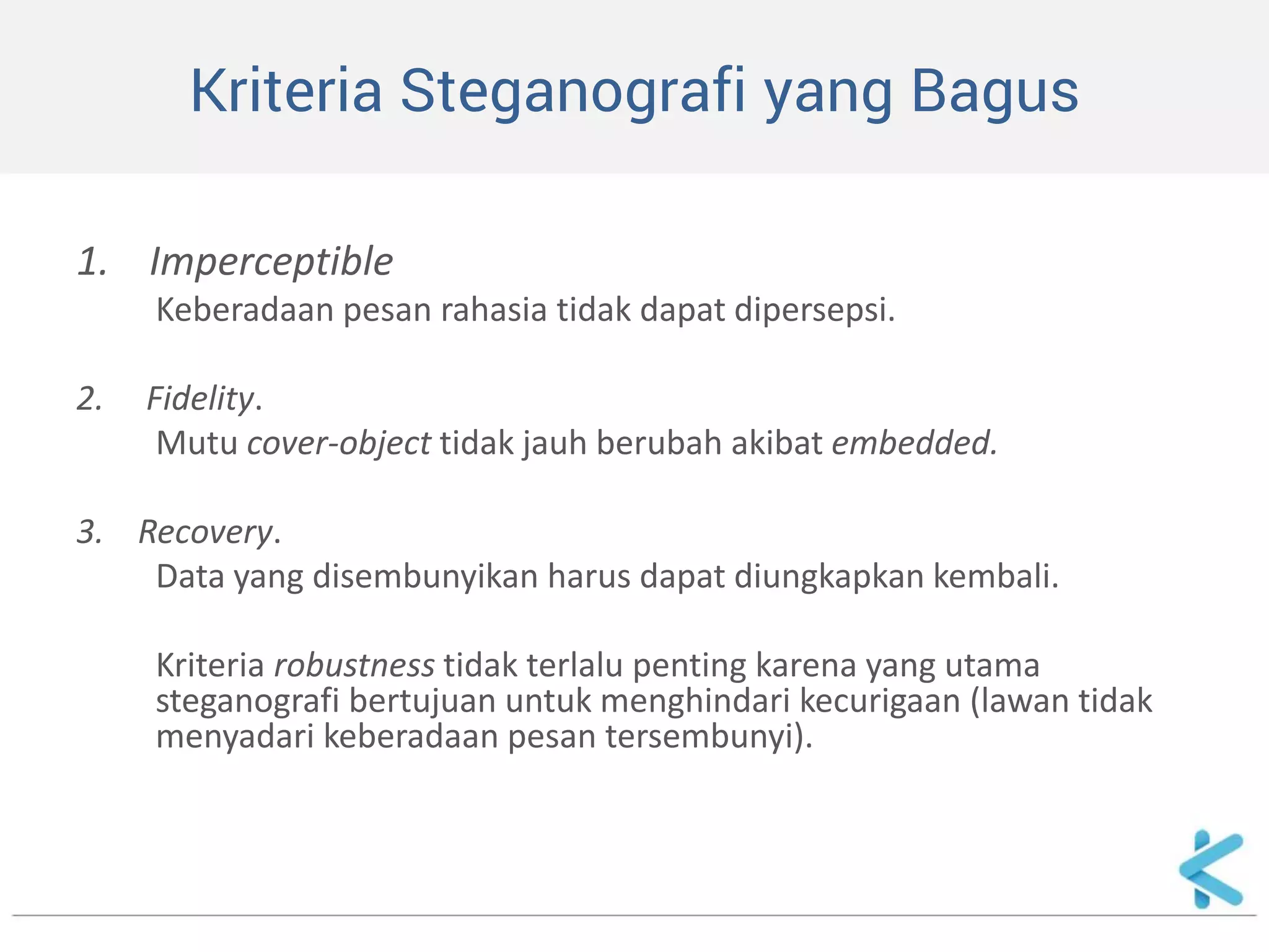 Kriteria Steganografi yang Bagus 
1. Imperceptible 
Keberadaan pesan rahasia tidak dapat dipersepsi. 
2. Fidelity. 
Mutu cover-object tidak jauh berubah akibat embedded. 
3. Recovery. 
Data yang disembunyikan harus dapat diungkapkan kembali. 
Kriteria robustness tidak terlalu penting karena yang utama steganografi bertujuan untuk menghindari kecurigaan (lawan tidak menyadari keberadaan pesan tersembunyi).  