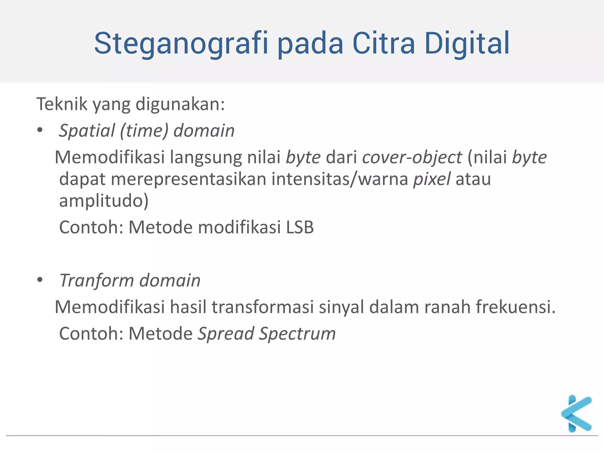 Steganografi pada Citra Digital 
Teknik yang digunakan: 
•Spatial (time) domain 
Memodifikasi langsung nilai byte dari cover-object (nilai byte dapat merepresentasikan intensitas/warna pixel atau amplitudo) 
Contoh: Metode modifikasi LSB 
•Tranform domain 
Memodifikasi hasil transformasi sinyal dalam ranah frekuensi. 
Contoh: Metode Spread Spectrum  