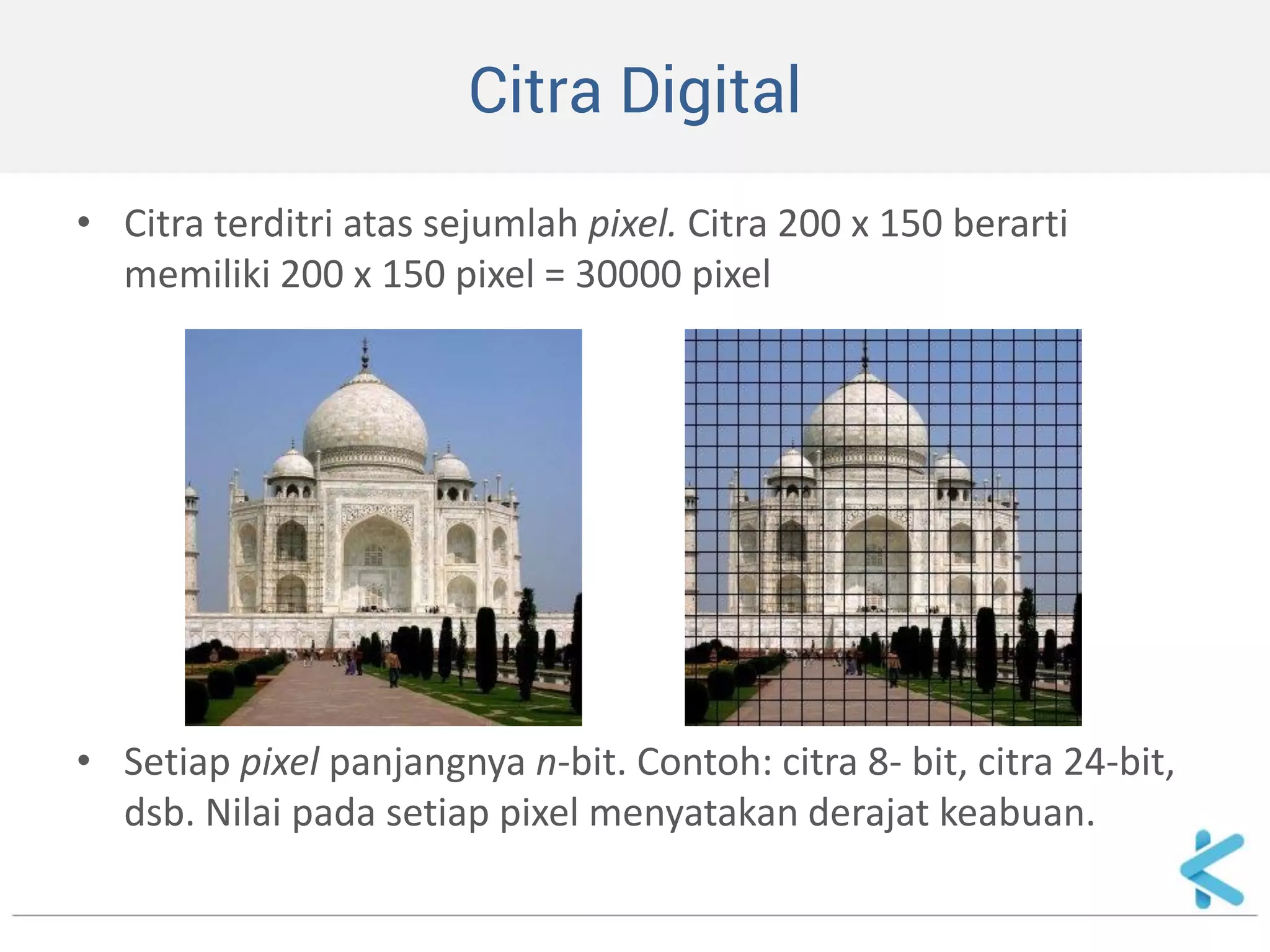 Citra Digital 
•Citra terditri atas sejumlah pixel. Citra 200 x 150 berarti memiliki 200 x 150 pixel = 30000 pixel 
•Setiap pixel panjangnya n-bit. Contoh: citra 8- bit, citra 24-bit, dsb. Nilai pada setiap pixel menyatakan derajat keabuan.  