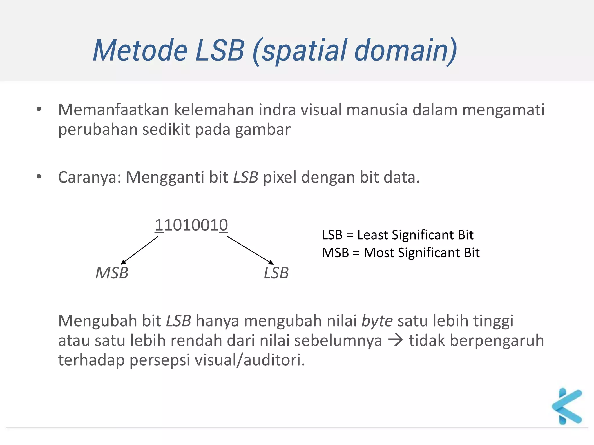 Metode LSB (spatial domain) 
•Memanfaatkan kelemahan indra visual manusia dalam mengamati perubahan sedikit pada gambar 
•Caranya: Mengganti bit LSB pixel dengan bit data. 
11010010 
MSB LSB 
Mengubah bit LSB hanya mengubah nilai byte satu lebih tinggi atau satu lebih rendah dari nilai sebelumnya  tidak berpengaruh terhadap persepsi visual/auditori. 
LSB = Least Significant Bit MSB = Most Significant Bit  
