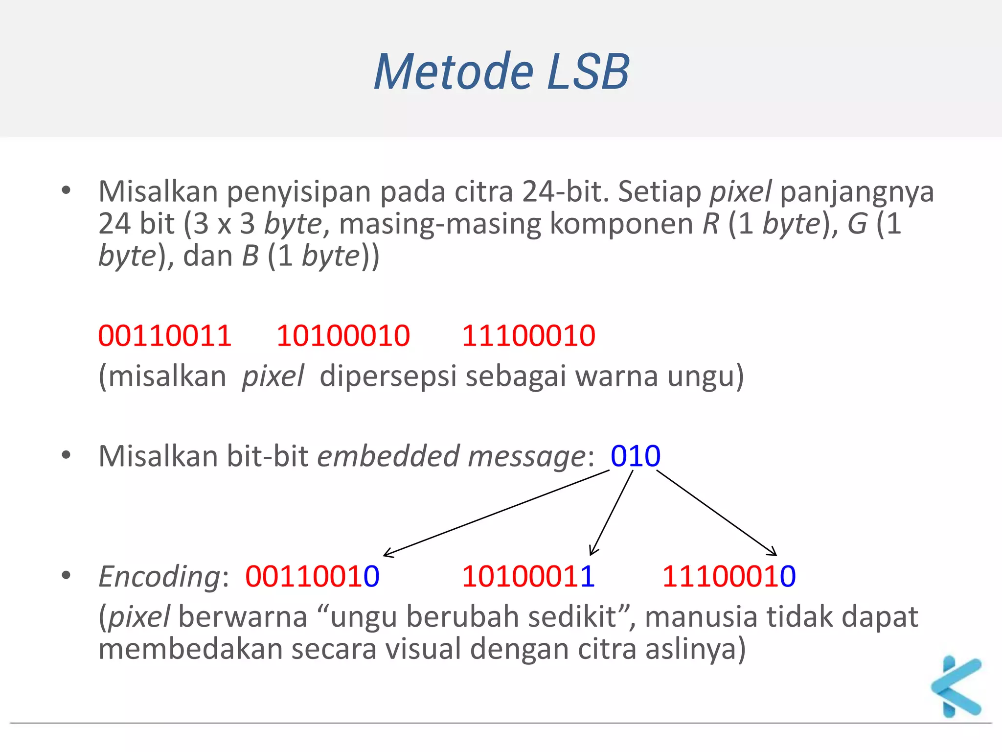 Metode LSB 
•Misalkan penyisipan pada citra 24-bit. Setiap pixel panjangnya 24 bit (3 x 3 byte, masing-masing komponen R (1 byte), G (1 byte), dan B (1 byte)) 
00110011 10100010 11100010 
(misalkan pixel dipersepsi sebagai warna ungu) 
•Misalkan bit-bit embedded message: 010 
•Encoding: 00110010 10100011 11100010 
(pixel berwarna “ungu berubah sedikit”, manusia tidak dapat membedakan secara visual dengan citra aslinya)  