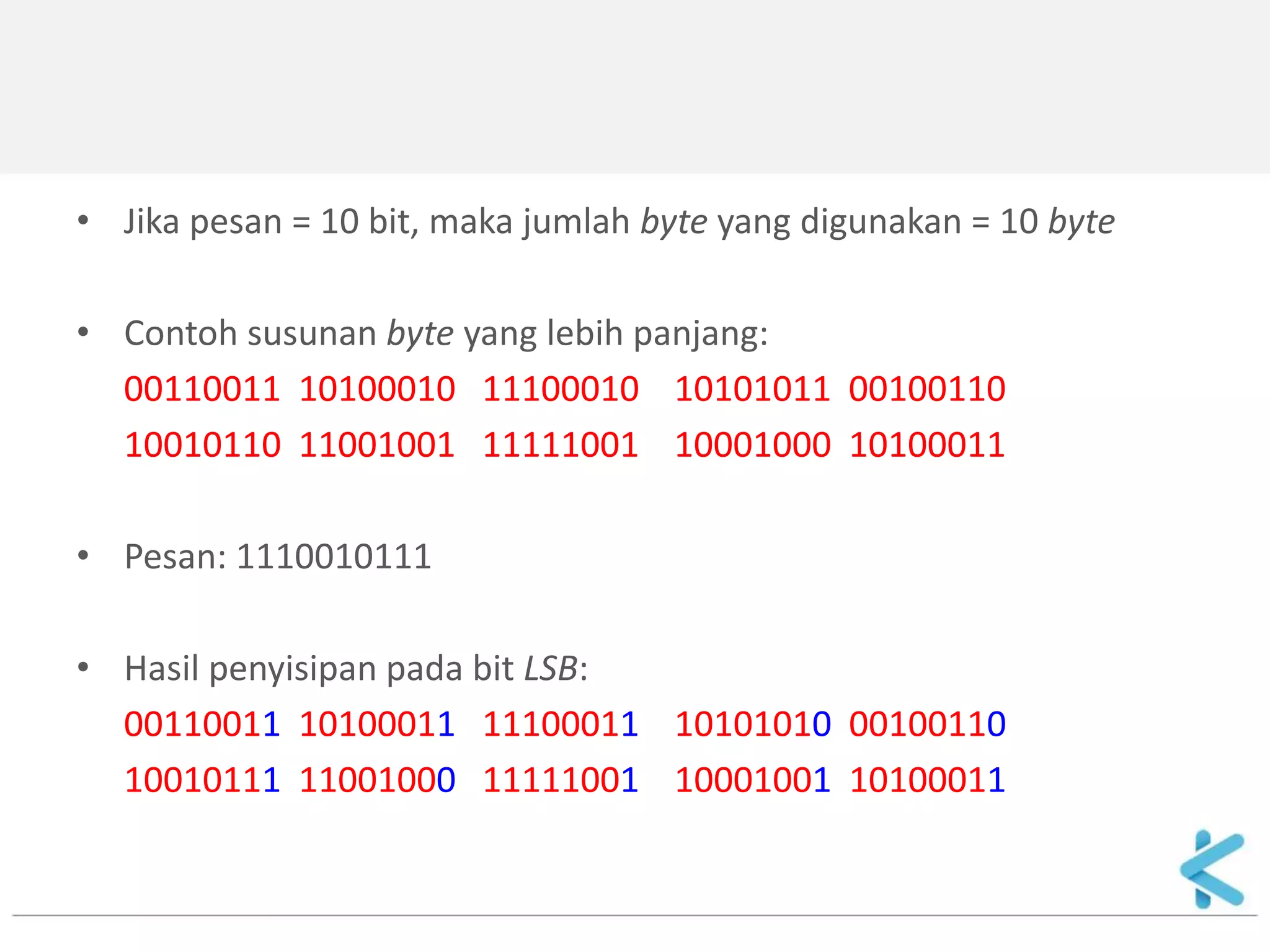 •Jika pesan = 10 bit, maka jumlah byte yang digunakan = 10 byte 
•Contoh susunan byte yang lebih panjang: 
00110011 10100010 11100010 10101011 00100110 
10010110 11001001 11111001 10001000 10100011 
•Pesan: 1110010111 
•Hasil penyisipan pada bit LSB: 
00110011 10100011 11100011 10101010 00100110 
10010111 11001000 11111001 10001001 10100011  