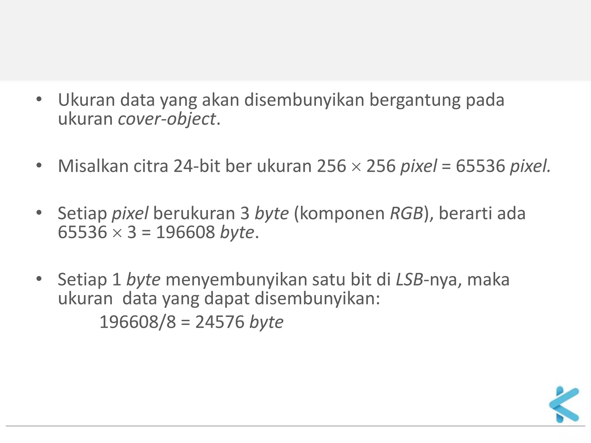 •Ukuran data yang akan disembunyikan bergantung pada ukuran cover-object. 
•Misalkan citra 24-bit ber ukuran 256  256 pixel = 65536 pixel. 
•Setiap pixel berukuran 3 byte (komponen RGB), berarti ada 65536  3 = 196608 byte. 
•Setiap 1 byte menyembunyikan satu bit di LSB-nya, maka ukuran data yang dapat disembunyikan: 
196608/8 = 24576 byte  