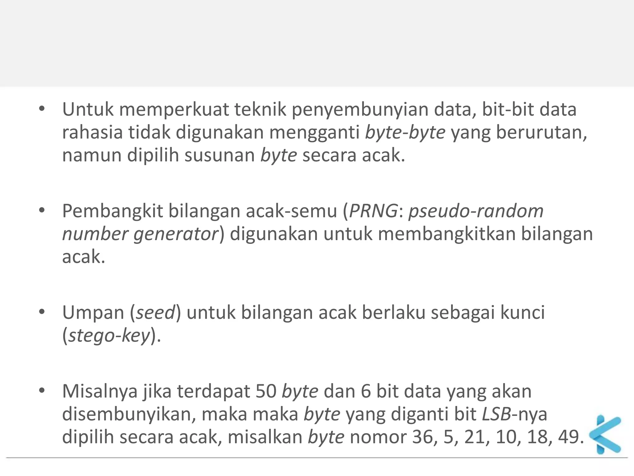 •Untuk memperkuat teknik penyembunyian data, bit-bit data rahasia tidak digunakan mengganti byte-byte yang berurutan, namun dipilih susunan byte secara acak. 
•Pembangkit bilangan acak-semu (PRNG: pseudo-random number generator) digunakan untuk membangkitkan bilangan acak. 
•Umpan (seed) untuk bilangan acak berlaku sebagai kunci (stego-key). 
•Misalnya jika terdapat 50 byte dan 6 bit data yang akan disembunyikan, maka maka byte yang diganti bit LSB-nya dipilih secara acak, misalkan byte nomor 36, 5, 21, 10, 18, 49.  