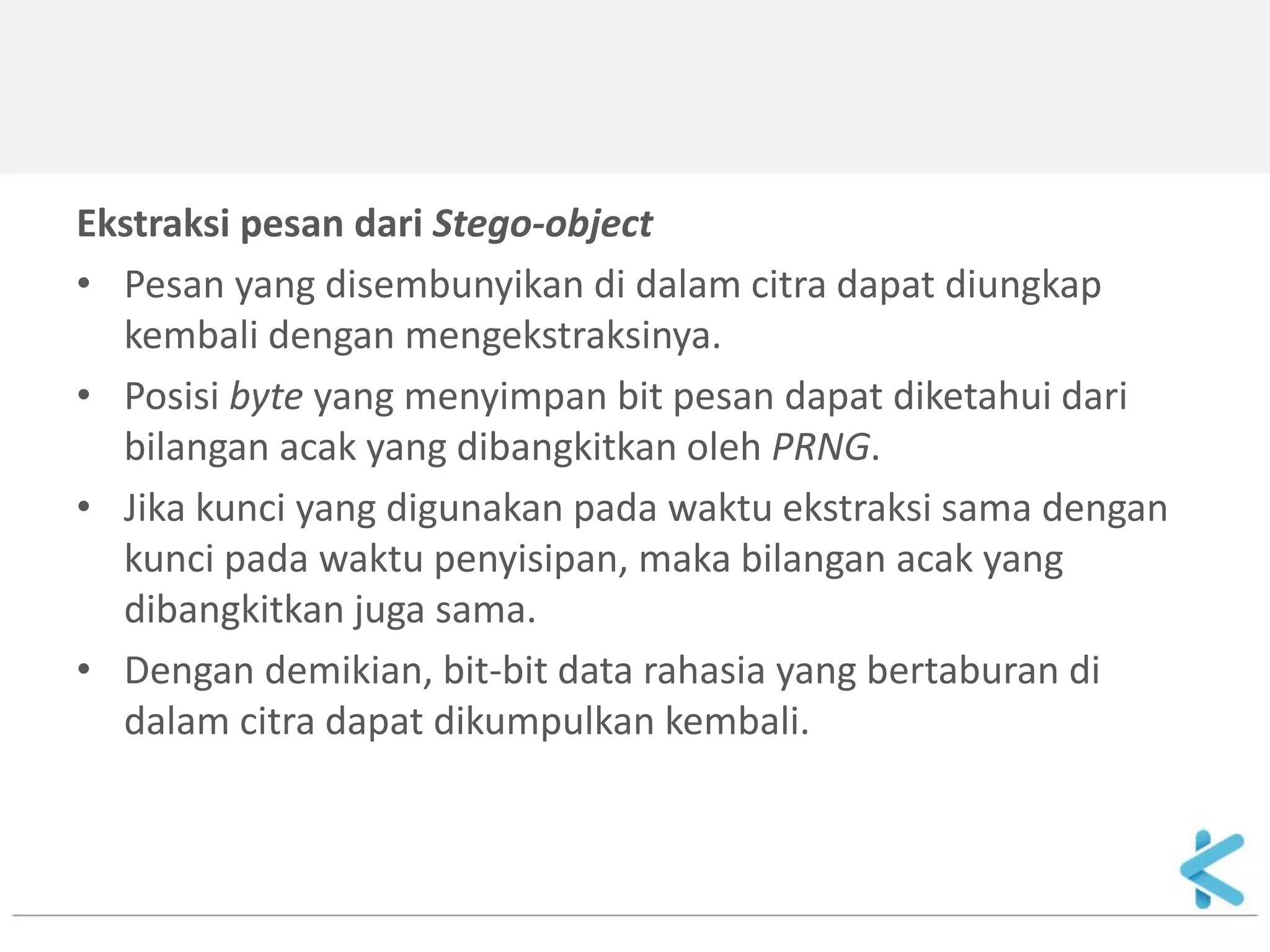 Ekstraksi pesan dari Stego-object 
•Pesan yang disembunyikan di dalam citra dapat diungkap kembali dengan mengekstraksinya. 
•Posisi byte yang menyimpan bit pesan dapat diketahui dari bilangan acak yang dibangkitkan oleh PRNG. 
•Jika kunci yang digunakan pada waktu ekstraksi sama dengan kunci pada waktu penyisipan, maka bilangan acak yang dibangkitkan juga sama. 
•Dengan demikian, bit-bit data rahasia yang bertaburan di dalam citra dapat dikumpulkan kembali.  
