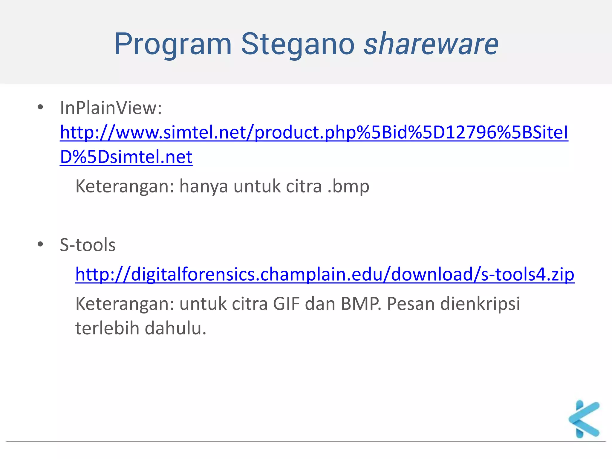 Program Stegano shareware 
•InPlainView: http://www.simtel.net/product.php%5Bid%5D12796%5BSiteID%5Dsimtel.net 
Keterangan: hanya untuk citra .bmp 
•S-tools 
http://digitalforensics.champlain.edu/download/s-tools4.zip 
Keterangan: untuk citra GIF dan BMP. Pesan dienkripsi terlebih dahulu. 
 