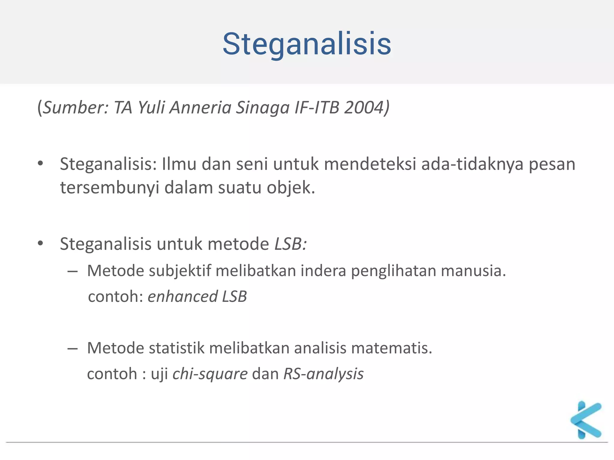 Steganalisis 
(Sumber: TA Yuli Anneria Sinaga IF-ITB 2004) 
•Steganalisis: Ilmu dan seni untuk mendeteksi ada-tidaknya pesan tersembunyi dalam suatu objek. 
•Steganalisis untuk metode LSB: 
–Metode subjektif melibatkan indera penglihatan manusia. 
contoh: enhanced LSB 
–Metode statistik melibatkan analisis matematis. 
contoh : uji chi-square dan RS-analysis  