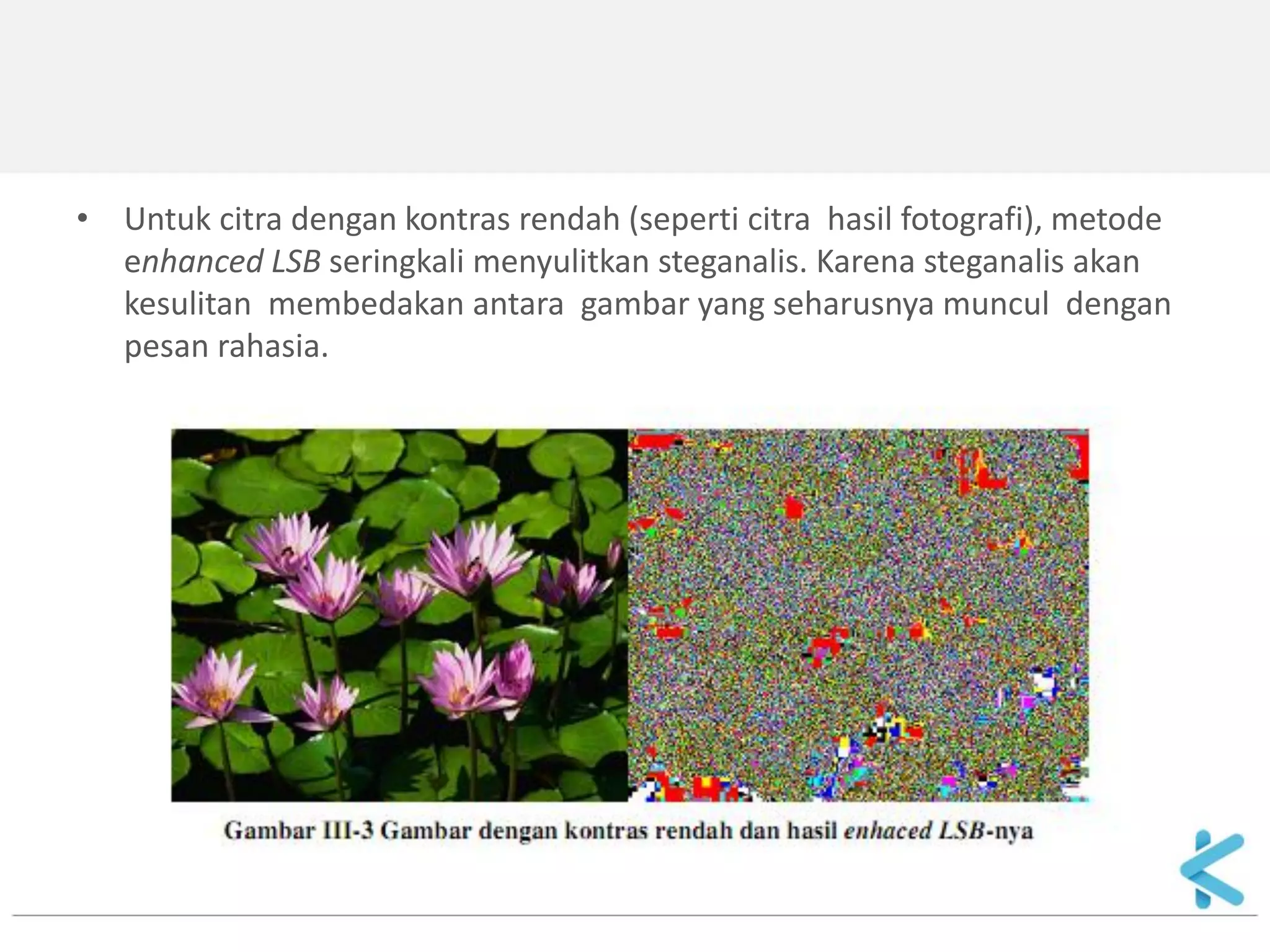 •Untuk citra dengan kontras rendah (seperti citra hasil fotografi), metode enhanced LSB seringkali menyulitkan steganalis. Karena steganalis akan kesulitan membedakan antara gambar yang seharusnya muncul dengan pesan rahasia.  