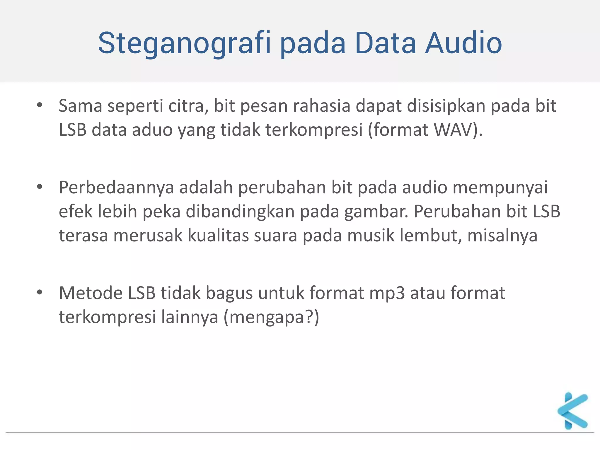 Steganografi pada Data Audio 
•Sama seperti citra, bit pesan rahasia dapat disisipkan pada bit LSB data aduo yang tidak terkompresi (format WAV). 
•Perbedaannya adalah perubahan bit pada audio mempunyai efek lebih peka dibandingkan pada gambar. Perubahan bit LSB terasa merusak kualitas suara pada musik lembut, misalnya 
•Metode LSB tidak bagus untuk format mp3 atau format terkompresi lainnya (mengapa?)  