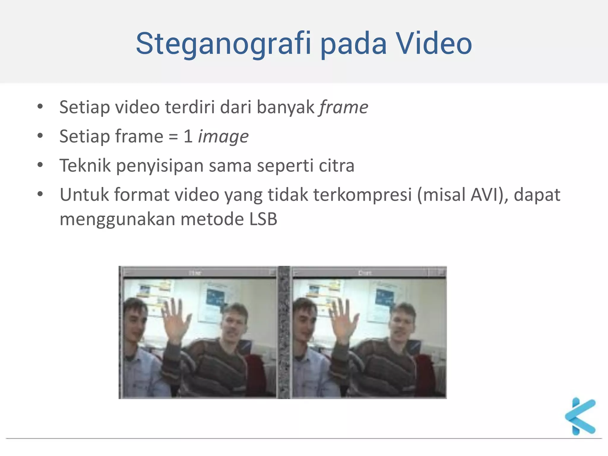 Steganografi pada Video 
•Setiap video terdiri dari banyak frame 
•Setiap frame = 1 image 
•Teknik penyisipan sama seperti citra 
•Untuk format video yang tidak terkompresi (misal AVI), dapat menggunakan metode LSB  