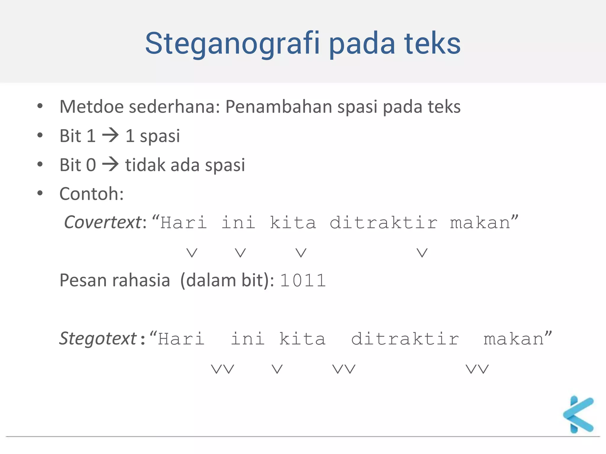 Steganografi pada teks 
•Metdoe sederhana: Penambahan spasi pada teks 
•Bit 1  1 spasi 
•Bit 0  tidak ada spasi 
•Contoh: 
Covertext: “Hari ini kita ditraktir makan” 
    
Pesan rahasia (dalam bit): 1011 
Stegotext:“Hari ini kita ditraktir makan” 
    