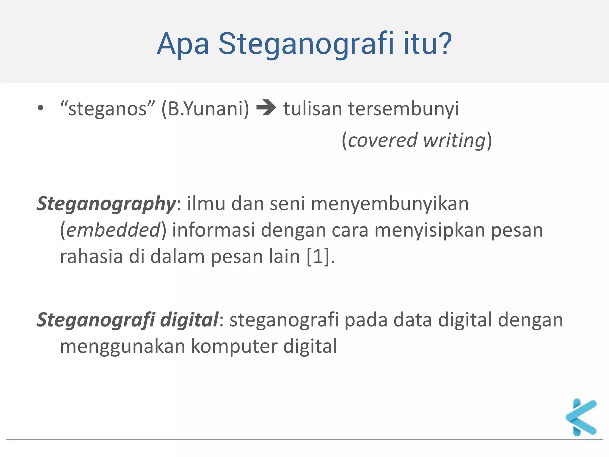 Apa Steganografi itu? 
•“steganos” (B.Yunani)  tulisan tersembunyi 
(covered writing) 
Steganography: ilmu dan seni menyembunyikan (embedded) informasi dengan cara menyisipkan pesan rahasia di dalam pesan lain [1]. 
Steganografi digital: steganografi pada data digital dengan menggunakan komputer digital  