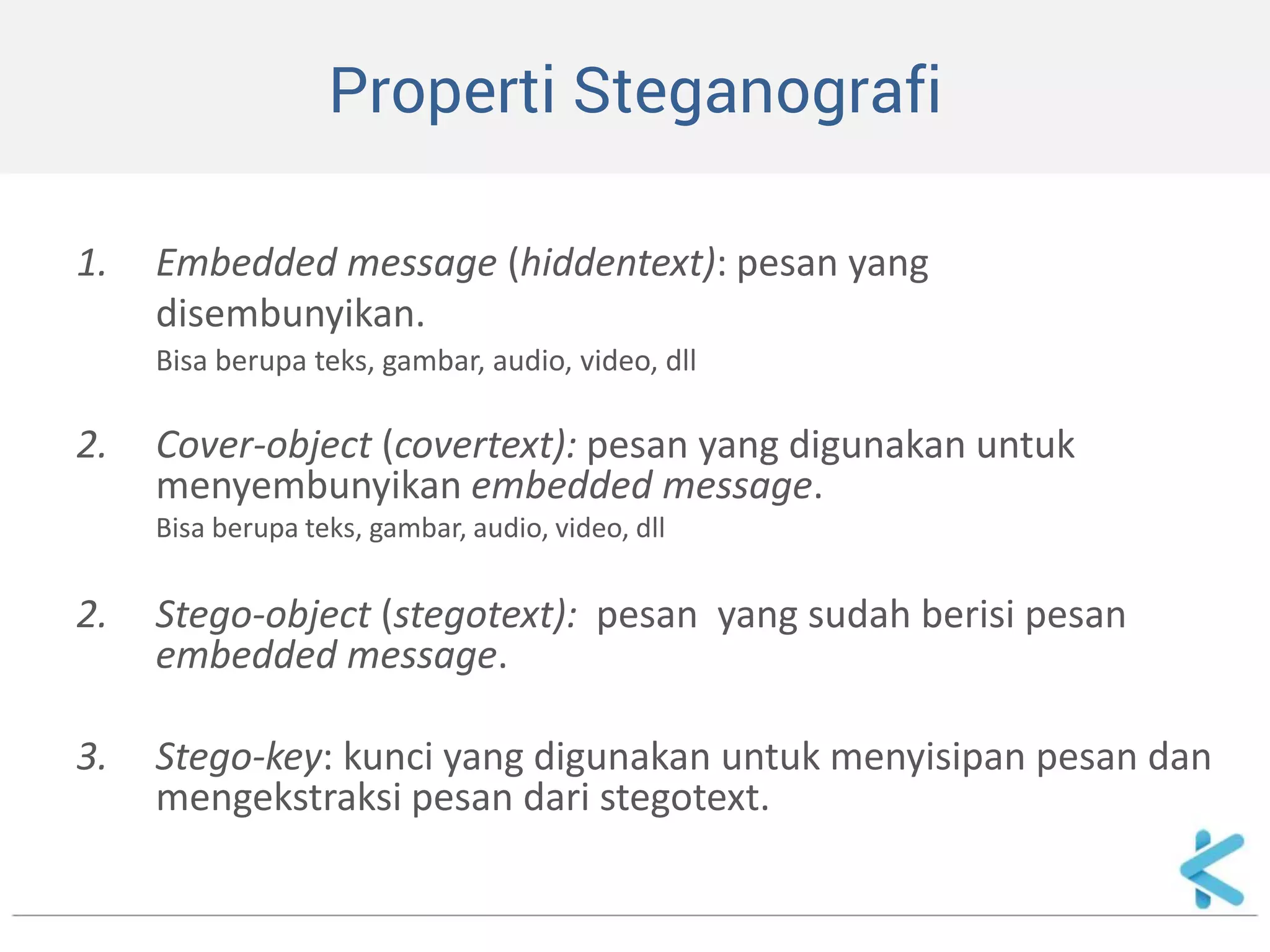 Properti Steganografi 
1.Embedded message (hiddentext): pesan yang 
disembunyikan. 
Bisa berupa teks, gambar, audio, video, dll 
2.Cover-object (covertext): pesan yang digunakan untuk menyembunyikan embedded message. 
Bisa berupa teks, gambar, audio, video, dll 
2.Stego-object (stegotext): pesan yang sudah berisi pesan embedded message. 
3.Stego-key: kunci yang digunakan untuk menyisipan pesan dan mengekstraksi pesan dari stegotext.  
