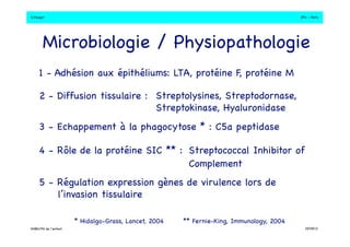 S.Dauger!JPU - Paris! 
Microbiologie / Physiopathologie! 
1 - Adhésion aux épithéliums: LTA, protéine F, protéine M! 
2 - Diffusion tissulaire :! 
Streptolysines, Streptodornase, ! 
Streptokinase, Hyaluronidase ! 
3 - Echappement à la phagocytose * : C5a peptidase! 
4 - Rôle de la protéine SIC ** : "Streptococcal Inhibitor of 
" " " " "Complement! 
5 - Régulation expression gènes de virulence lors de 
* Hidalgo-Grass, Lancet, 2004! 
** Fernie-King, Immunology, 2004! 
l’invasion tissulaire! 
DHBN/FN de l’enfant!19/09/13! 
 