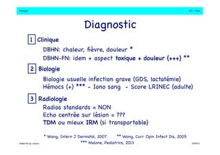 S.Dauger!JPU - Paris! 
Diagnostic! 
DBHN: chaleur, fièvre, douleur *! 
DBHN-FN: idem + aspect toxique + douleur (+++) ** ! 
Biologie usuelle infection grave (GDS, lactatémie)! 
Hémocs (+) *** - Iono sang - Score LRINEC (adulte)! 
Radios standards = NON! 
Echo centrée sur lésion = ???! 
TDM ou mieux IRM (si transportable)! 
** Wong, Curr Opin Infect Dis, 2005! 
*** Malone, Pediatrics, 2013! 
1 Clinique! 
2 Biologie! 
3 Radiologie! 
* Wang, Intern J Dermatol, 2007! 
DHBN/FN de l’enfant!19/09/13! 
 