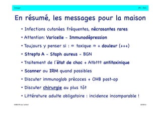 S.Dauger!JPU - Paris! 
En résumé, les messages pour la maison! 
• Infections cutanées fréquentes, nécrosantes rares! 
• Attention: Varicelle - Immunodépression! 
• Toujours y penser si : « toxique » + douleur (+++)! 
• Strepto A - Staph aureus - BGN! 
• Traitement de l’état de choc + Atbttt antitoxinique! 
• Scanner ou IRM quand possibles! 
• Discuter immunoglob précoces + OHB post-op ! 
• Discuter chirurgie au plus tôt! 
• Littérature adulte obligatoire : incidence incomparable !! 
DHBN/FN de l’enfant!19/09/13! 
 