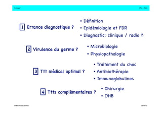 S.Dauger!JPU - Paris! 
• Définition! 
1 Errance diagnostique ?! • Epidémiologie et FDR! 
2 Virulence du germe ?! 
• Diagnostic: clinique / radio ?! 
3 Ttt médical optimal ?! 
• Microbiologie! 
• Physiopathologie! 
• Traitement du choc! 
• Antibiothérapie! 
• Immunoglobulines! 
4 Ttts complémentaires ?! 
• Chirurgie! 
• OHB! 
DHBN/FN de l’enfant!19/09/13! 
 