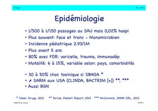 S.Dauger!JPU - Paris! 
Epidémiologie! 
• 1/500 à 1/150 passages au SAU mais 0,02% hospi! 
• Plus souvent: Face et tronc - Monomicrobien! 
• Incidence pédiatrique 2.93/1M! 
• Plus avant 5 ans ! 
• 80% avec FDR: varicelle, trauma, immunodép! 
• Motalité: 6 à 15%, variable selon: pays, comorbidités ! 
• 30 à 50% choc toxinique si SBHGA *! 
•  SARM aux USA (CLINDA, BACTRIM [+]) **, ***! 
• Aussi BGN! 
* Steer, Drugs, 2012!** Terran, Pediatr Report, 2012! 
*** McCormick, JAMA ORL, 2012! 
DHBN/FN de l’enfant!19/09/13! 
 