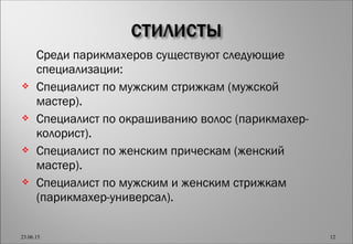  Среди парикмахеров существуют следующие
специализации:
 Специалист по мужским стрижкам (мужской
мастер).
 Специалист по окрашиванию волос (парикмахер-
колорист).
 Специалист по женским прическам (женский
мастер).
 Специалист по мужским и женским стрижкам
(парикмахер-универсал).
23.06.15 12
 