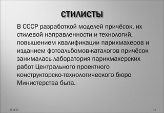  В СССР разработкой моделей причёсок, их
стилевой направленности и технологий,
повышением квалификации парикмахеров и
изданием фотоальбомов-каталогов причёсок
занималась лаборатория парикмахерских
работ Центрального проектного
конструкторско-технологического бюро
Министерства быта.
23.06.15 13
 