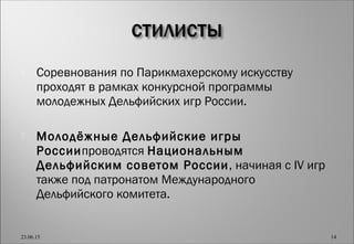  Соревнования по Парикмахерскому искусству
проходят в рамках конкурсной программы
молодежных Дельфийских игр России.
 Молодёжные Дельфийские игры
Россиипроводятся Национальным
Дельфийским советом России, начиная с IV игр
также под патронатом Международного
Дельфийского комитета.
23.06.15 14
 