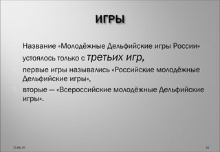  Название «Молодёжные Дельфийские игры России»
устоялось только с третьих игр,
 первые игры назывались «Российские молодёжные
Дельфийские игры»,
 вторые — «Всероссийские молодёжные Дельфийские
игры».
23.06.15 16
 