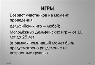  Возраст участников на момент
проведения:
 Дельфийских игр — любой;
 Молодёжных Дельфийских игр — от 10
лет до 25 лет
 (в рамках номинаций может быть
предусмотрено разделение на
возрастные группы).
23.06.15 20
 