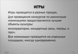  Игры проводятся в разных городах.
 Для проведения конкурсов по различным
номинациям предоставляются лучшие
объекты культуры:
 консерватории, концертные залы, театры, и
проч.
 Все номинации проводятся на отдельных
площадках, иногда одновременно.
23.06.15 21
 