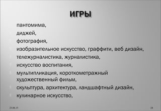  пантомима,
 диджей,
 фотография,
 изобразительное искусство, граффити, веб дизайн,
 тележурналистика, журналистика,
 искусство воспитания,
 мультипликация, короткометражный
художественный фильм,
 скульптура, архитектура, ландшафтный дизайн,
 кулинарное искусство,
23.06.15 24
 