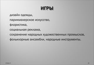  дизайн одежды,
 парикмахерское искусство,
 флористика,
 социальная реклама,
 сохранение народных художественных промыслов,
 фольклорные ансамбли, народные инструменты.
23.06.15 25
 