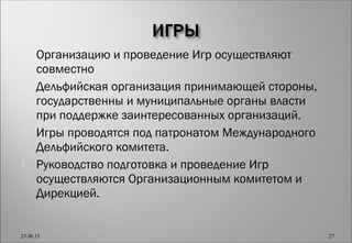  Организацию и проведение Игр осуществляют
совместно
 Дельфийская организация принимающей стороны,
государственны и муниципальные органы власти
при поддержке заинтересованных организаций.
 Игры проводятся под патронатом Международного
Дельфийского комитета.
 Руководство подготовка и проведение Игр
осуществляются Организационным комитетом и
Дирекцией.
23.06.15 27
 