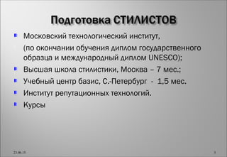 Московский технологический институт,
 (по окончании обучения диплом государственного
образца и международный диплом UNESCO);
Высшая школа стилистики, Москва – 7 мес.;
Учебный центр базис, С.-Петербург - 1,5 мес.
Институт репутационных технологий.
Курсы
23.06.15 3
 