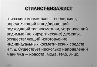 визажист-косметолог — специалист,
определяющий и подбирающий
подходящий тип косметики, устраняющий
видимые (не хирургические) дефекты,
осуществляющий изготовление
индивидуальных косметических средств
и т. д. Существует несколько направлений
макияжа — красота, мода, тело, лицо.
23.06.15 32
 