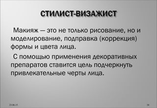 Макияж — это не только рисование, но и
моделирование, подправка (коррекция)
формы и цвета лица.
С помощью применения декоративных
препаратов ставится цель подчеркнуть
привлекательные черты лица.
23.06.15 34
 