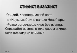 Овидий, древнеримский поэт,
 в «Науке любви» в начале Новой эры:
«Редко встречаешь лицо без изъяна.
Скрывайте изъяны в теле своем и лице,
если под силу их скрыть!»[
23.06.15 38
 