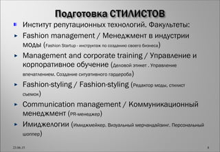 Институт репутационных технологий. Факультеты:
Fashion management / Менеджмент в индустрии
моды (Fashion Startup - инструктаж по созданию своего бизнеса)
Management and corporate training / Управление и
корпоративное обучение (Деловой этикет . Управление
впечатлением. Создание ситуативного гардероба)
Fashion-styling / Fashion-styling (Редактор моды, стилист
съемок)
Communication management / Коммуникационный
менеджмент (PR-менеджер)
Имиджелогии (Имиджмейкер. Визуальный мерчандайзинг. Персональный
шоппер)
23.06.15 4
 