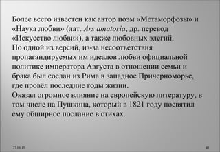 Более всего известен как автор поэм «Метаморфозы» и
«Наука любви» (лат. Ars amatoria, др. перевод
«Искусство любви»), а также любовных элегий.
По одной из версий, из-за несоответствия
пропагандируемых им идеалов любви официальной
политике императора Августа в отношении семьи и
брака был сослан из Рима в западное Причерноморье,
где провёл последние годы жизни.
Оказал огромное влияние на европейскую литературу, в
том числе на Пушкина, который в 1821 году посвятил
ему обширное послание в стихах.
23.06.15 40
 