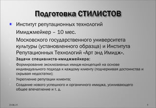 Институт репутационных технологий
 Имиджмейкер – 10 мес.
 Московского государственного университета
культуры (установленного образца) и Института
Репутационных Технологий «Арт энд Имидж».
 Задачи специалиста-имиджмейкера:
 Формирование эксклюзивных имидж-концепций на основе
индивидуального подхода к каждому клиенту (подчеркивая достоинства и
скрывая недостатки);
 Укрепление репутации клиента;
 Создание нового успешного и органичного имиджа, усиливающего
общее впечатление и т. д.
23.06.15 5
 