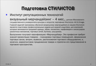 Институт репутационных технологий
 визуальный мерчандайзинг – 4 мес., диплом Московского
государственного университета культуры и искусств; сертификат Института «Art & Image.
 Главной задачей программы обучения визуальному мерчандайзигу в нашем Институте
является подготовка профессиональных кадров для модной индустрии, для компаний,
которые занимаются продажей одежды, обуви, косметики, парфюмерии и аксессуаров
(розничных магазинов, торговых сетей, бутиков, шоу-румов).
 Выпускники получают квалификацию «Мерчандайзер». Эта профессия требует
знаний презентации товаров – планировки торговых помещений, оформления
торговых залов, витрин, вывесок, расположения торгового оборудования, и,
конечно, маркетинговое продвижение товара и стратегии его представления в
торговом пространстве.
23.06.15 6
 
